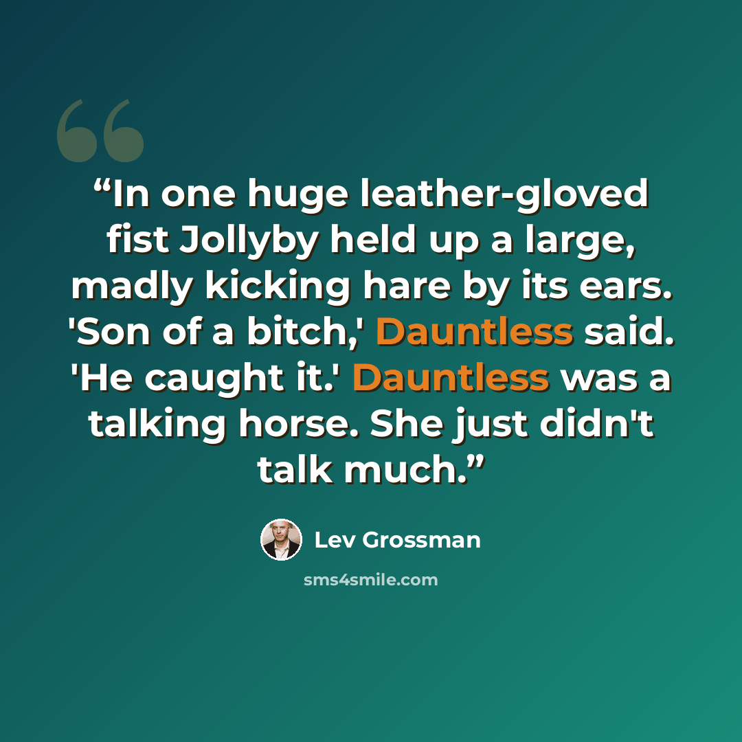 “In one huge leather-gloved fist Jollyby held up a large, madly kicking hare by its ears. 'Son of a bitch,' Dauntless said. 'He caught it.' Dauntless was a talking horse. She just didn't talk much.” quote by Lev Grossman