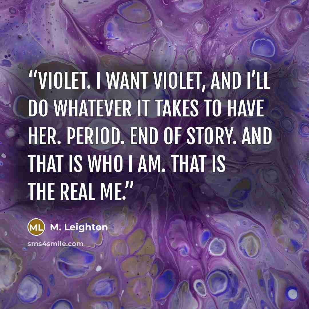 “Violet. I want Violet, and I’ll do whatever it takes to have her. Period. End of story. And that is who I am. That is the real me.” quote by M. Leighton
