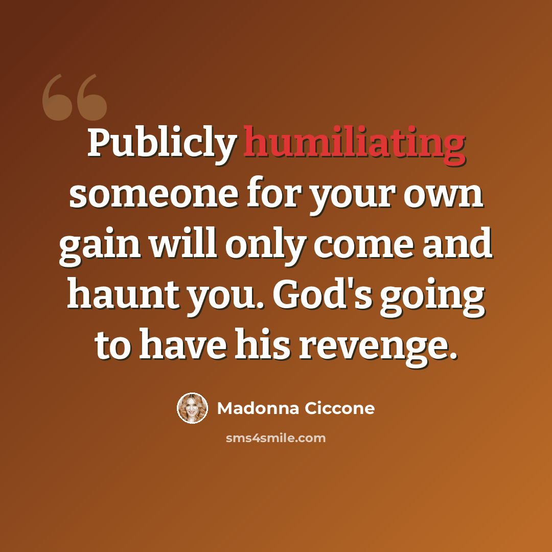 “Publicly humiliating someone for your own gain will only come and haunt you. God's going to have his revenge.” quote by Madonna Ciccone