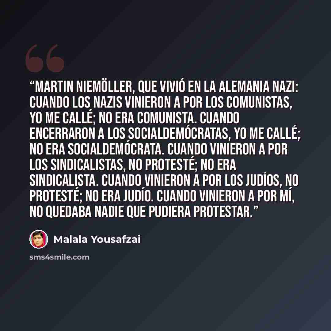 “Martin Niemöller, que vivió en la Alemania nazi: Cuando los nazis vinieron a por los comunistas, yo me callé; no era comunista. Cuando encerraron a los socialdemócratas, yo me callé; no era socialdemócrata. Cuando vinieron a por los sindicalistas, no protesté; no era sindicalista. Cuando vinieron…” quote by Malala Yousafzai