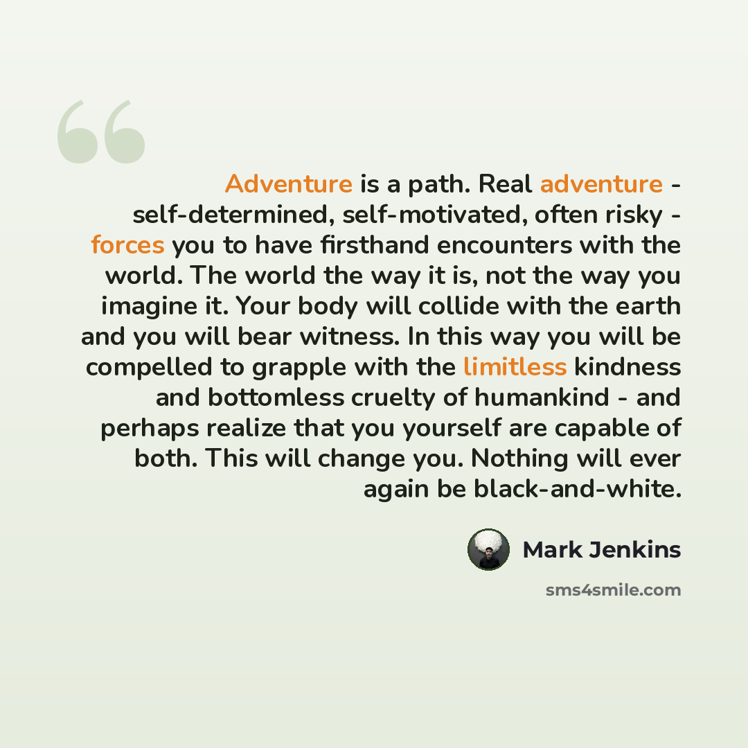 “Adventure is a path. Real adventure - self-determined, self-motivated, often risky - forces you to have firsthand encounters with the world. The world the way it is, not the way you imagine it. Your body will collide with the earth and you will bear witness. In this way you will be compelled to…” quote by Mark Jenkins