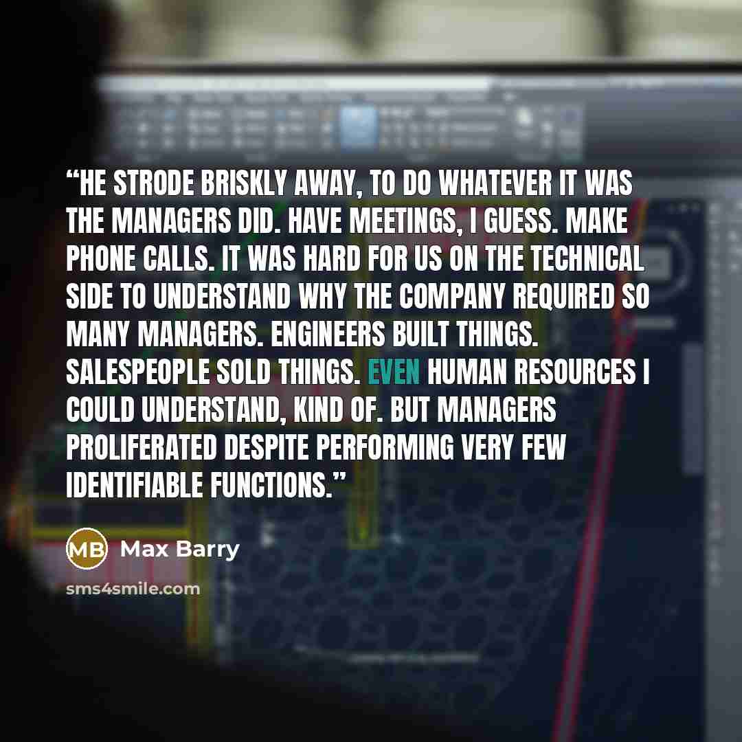 “He strode briskly away, to do whatever it was the managers did. Have meetings, I guess. Make phone calls. It was hard for us on the technical side to understand why the company required so many managers. Engineers built things. Salespeople sold things. Even Human Resources I could understand, kind…” quote by Max Barry