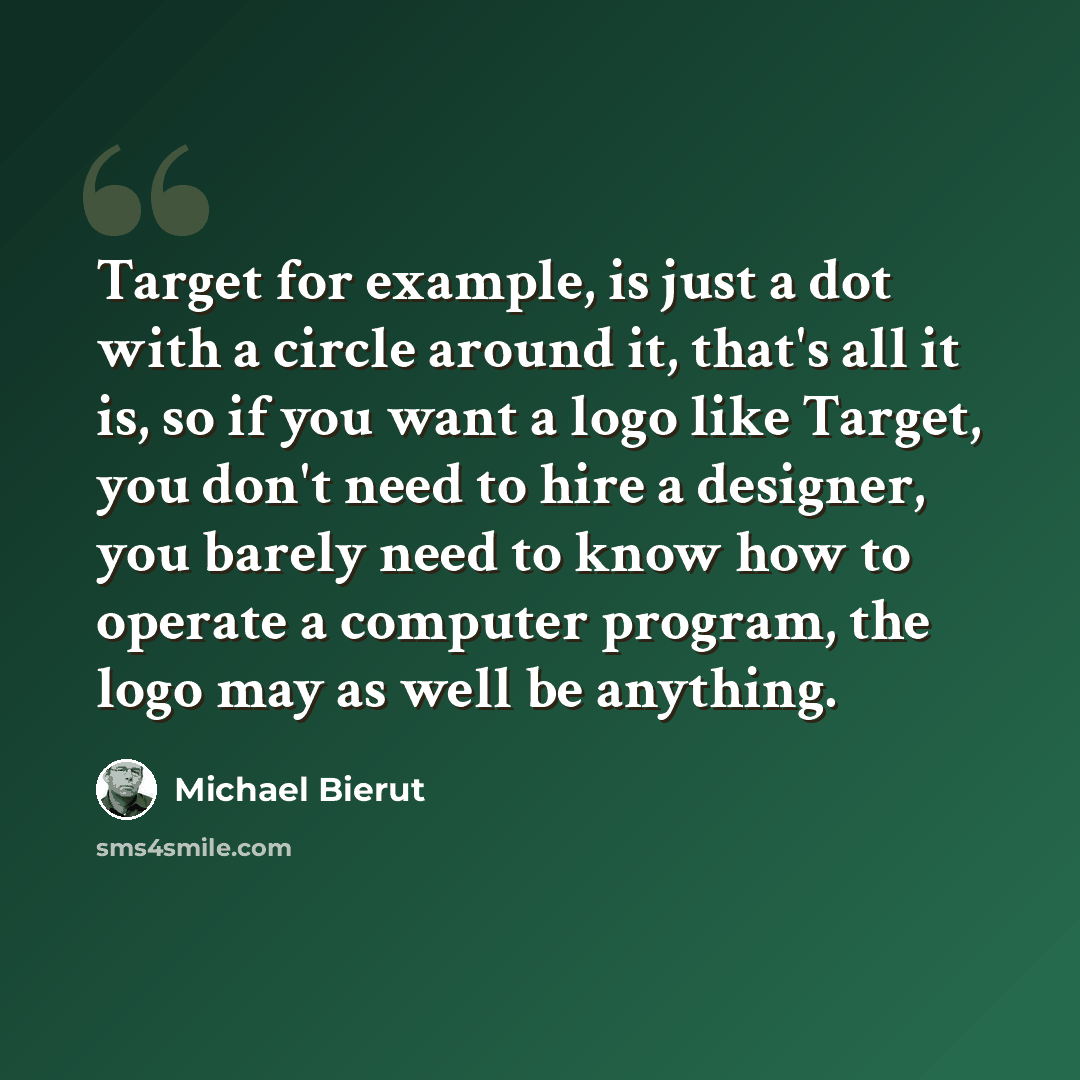 “Target for example, is just a dot with a circle around it, that's all it is, so if you want a logo like Target, you don't need to hire a designer, you barely need to know how to operate a computer program, the logo may as well be anything.” quote by Michael Bierut