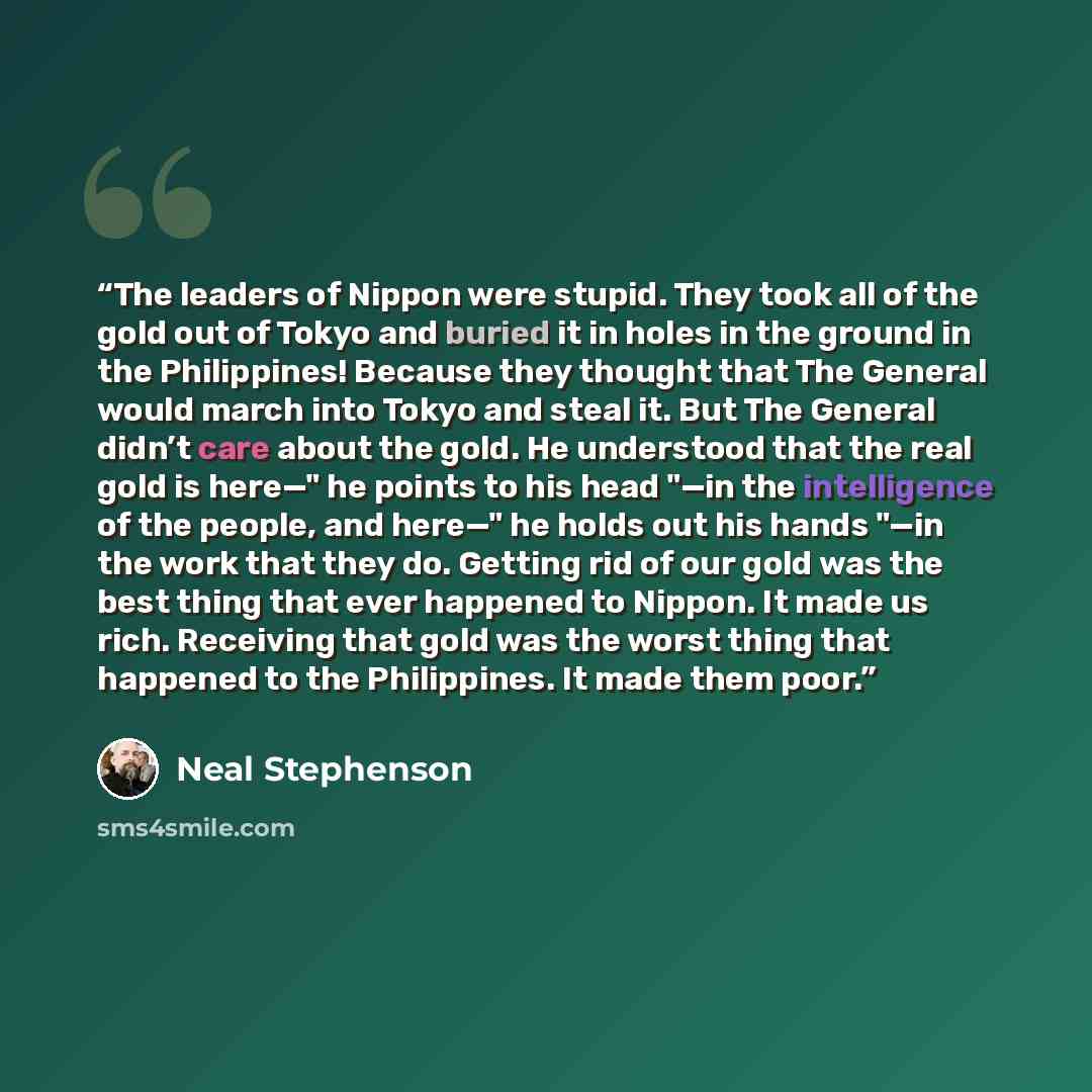 “The leaders of Nippon were stupid. They took all of the gold out of Tokyo and buried it in holes in the ground in the Philippines! Because they thought that The General would march into Tokyo and steal it. But The General didn’t care about the gold. He understood that the real gold is here—" he…” quote by Neal Stephenson