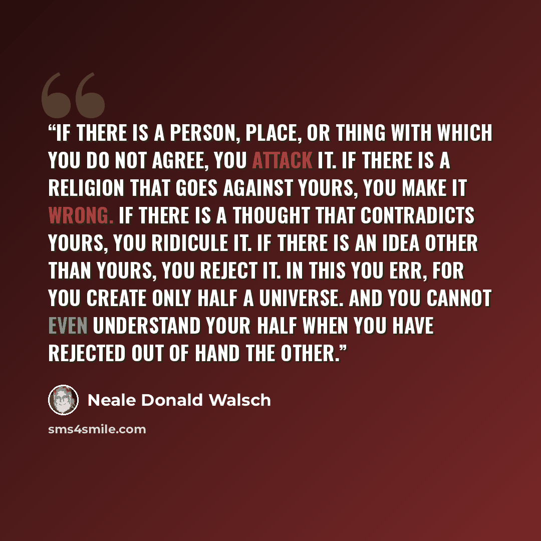 “If there is a person, place, or thing with which you do not agree, you attack it. If there is a religion that goes against yours, you make it wrong. If there is a thought that contradicts yours, you ridicule it. If there is an idea other than yours, you reject it. In this you err, for you create…” quote by Neale Donald Walsch
