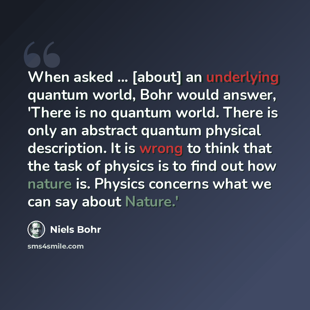 “When asked ... [about] an underlying quantum world, Bohr would answer, 'There is no quantum world. There is only an abstract quantum physical description. It is wrong to think that the task of physics is to find out how nature is. Physics concerns what we can say about Nature.'” quote by Niels Bohr