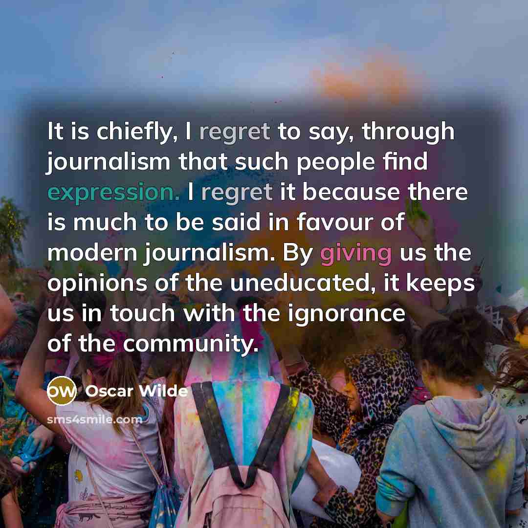 “It is chiefly, I regret to say, through journalism that such people find expression. I regret it because there is much to be said in favour of modern journalism. By giving us the opinions of the uneducated, it keeps us in touch with the ignorance of the community.” quote by Oscar Wilde
