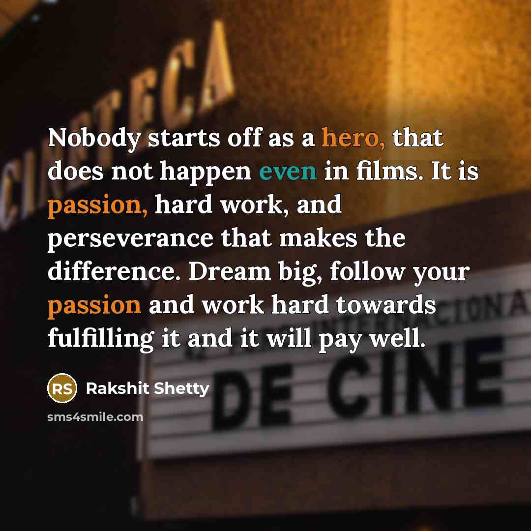 “Nobody starts off as a hero, that does not happen even in films. It is passion, hard work, and perseverance that makes the difference. Dream big, follow your passion and work hard towards fulfilling it and it will pay well.” quote by Rakshit Shetty