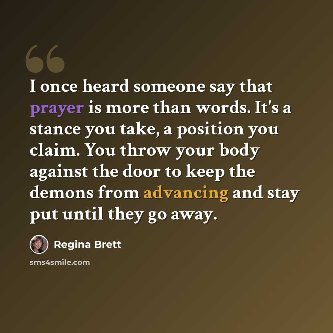 “I once heard someone say that prayer is more than words. It's a stance you take, a position you claim. You throw your body against the door to keep the demons from advancing and stay put until they go away.” quote by Regina Brett