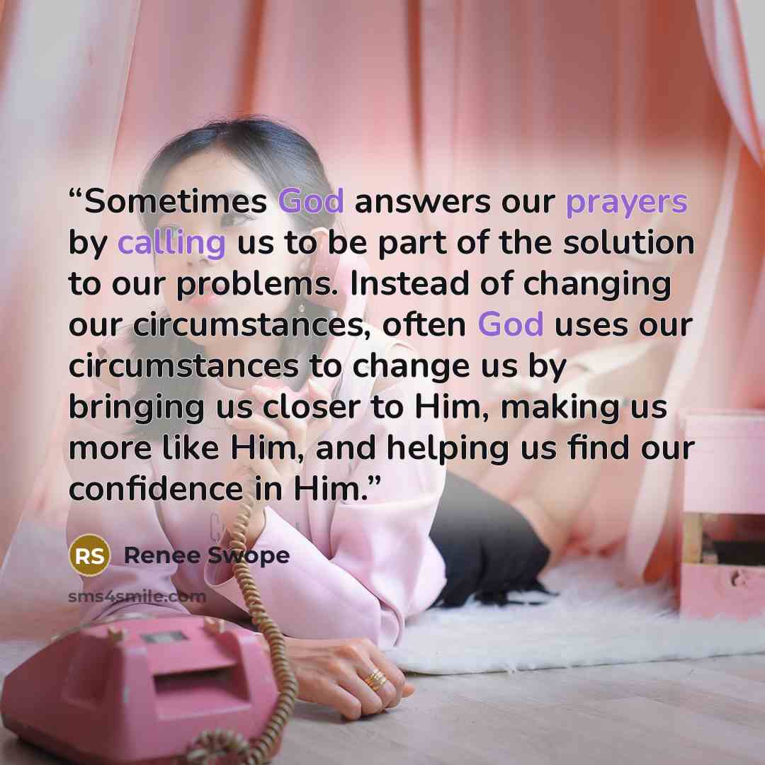 “Sometimes God answers our prayers by calling us to be part of the solution to our problems. Instead of changing our circumstances, often God uses our circumstances to change us by bringing us closer to Him, making us more like Him, and helping us find our confidence in Him.” quote by Renee Swope