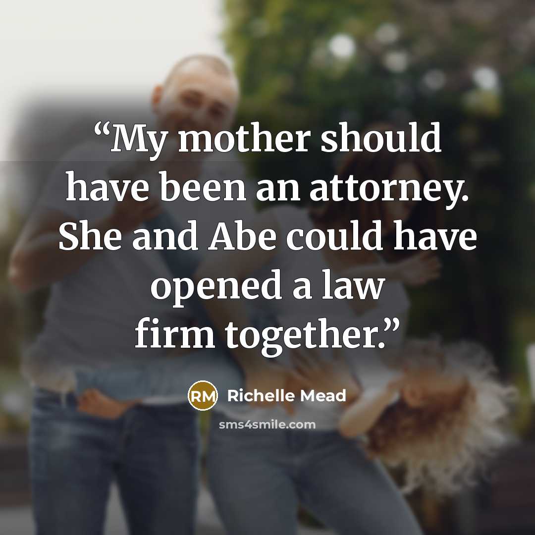 “My mother should have been an attorney. She and Abe could have opened a law firm together.” quote by Richelle Mead
