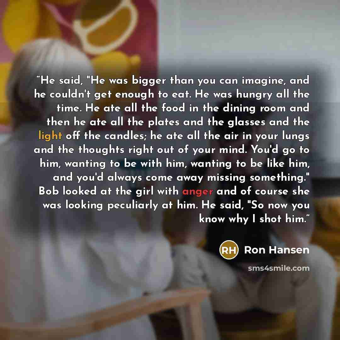 “He said, "He was bigger than you can imagine, and he couldn't get enough to eat. He was hungry all the time. He ate all the food in the dining room and then he ate all the plates and the glasses and the light off the candles; he ate all the air in your lungs and the thoughts right out of your…” quote by Ron Hansen