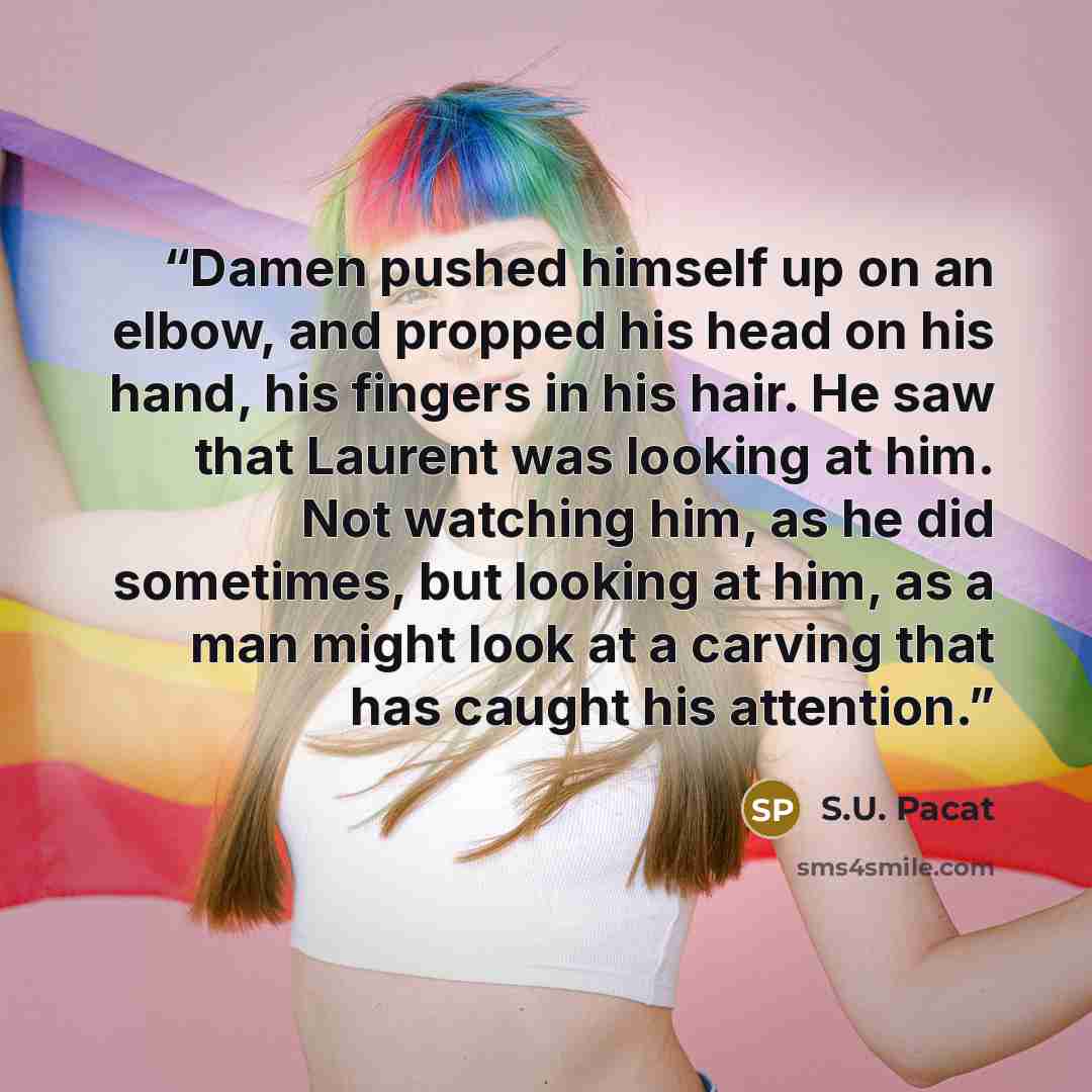 “Damen pushed himself up on an elbow, and propped his head on his hand, his fingers in his hair. He saw that Laurent was looking at him. Not watching him, as he did sometimes, but looking at him, as a man might look at a carving that has caught his attention.” quote by S.U. Pacat