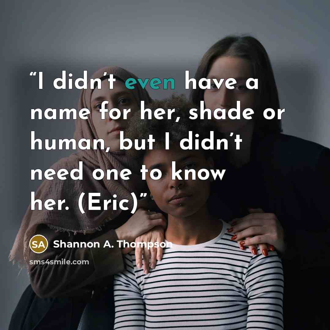 “I didn’t even have a name for her, shade or human, but I didn’t need one to know her. (Eric)” quote by Shannon A. Thompson