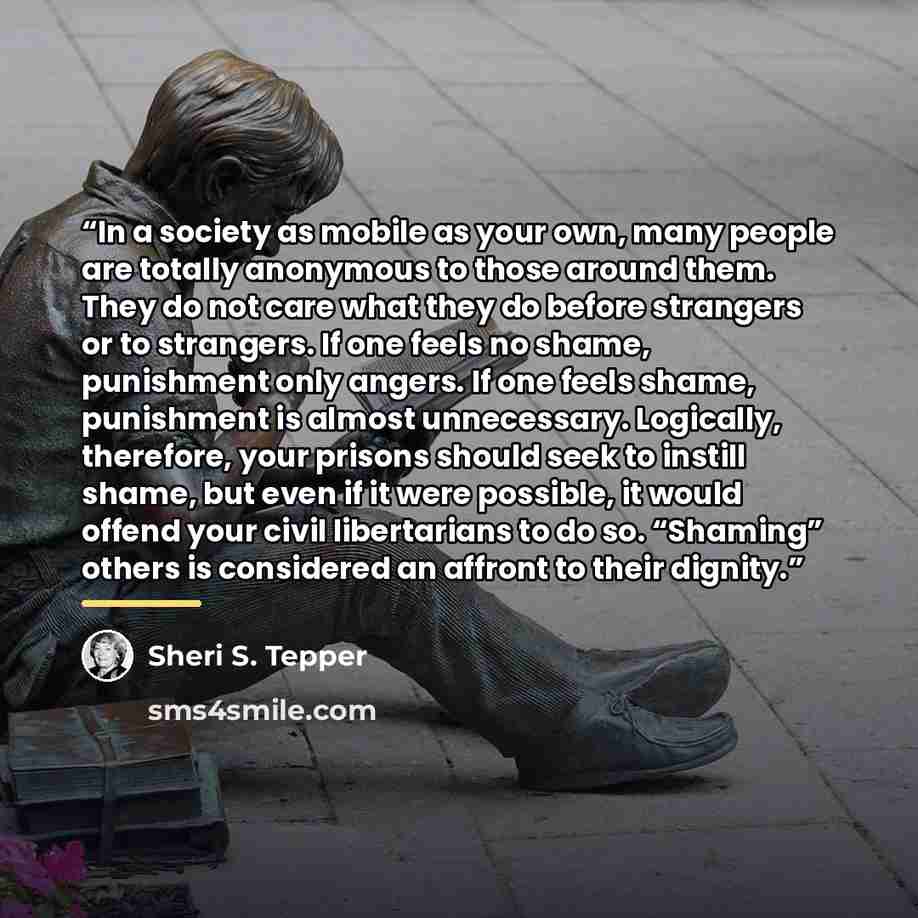 “In a society as mobile as your own, many people are totally anonymous to those around them. They do not care what they do before strangers or to strangers. If one feels no shame, punishment only angers. If one feels shame, punishment is almost unnecessary. Logically, therefore, your prisons should…” quote by Sheri S. Tepper