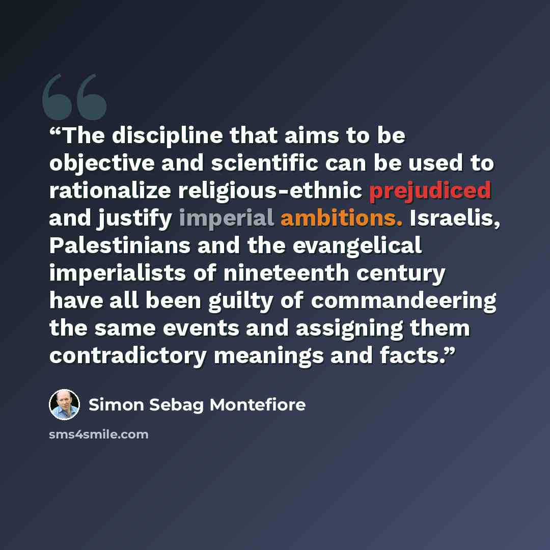 “The discipline that aims to be objective and scientific can be used to rationalize religious-ethnic prejudiced and justify imperial ambitions. Israelis, Palestinians and the evangelical imperialists of nineteenth century have all been guilty of commandeering the same events and assigning them…” quote by Simon Sebag Montefiore