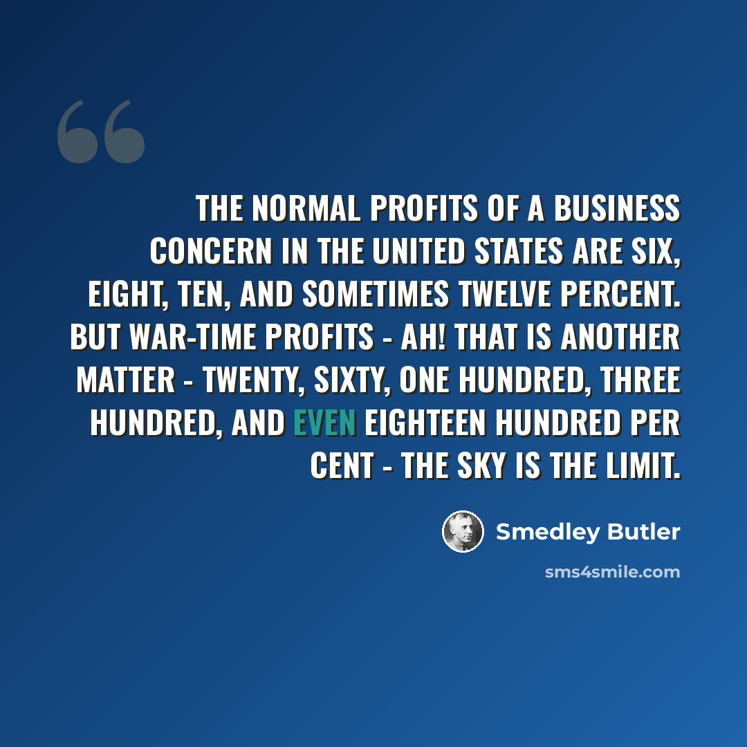 “The normal profits of a business concern in the United States are six, eight, ten, and sometimes twelve percent. But war-time profits - ah! that is another matter - twenty, sixty, one hundred, three hundred, and even eighteen hundred per cent - the sky is the limit.” quote by Smedley Butler