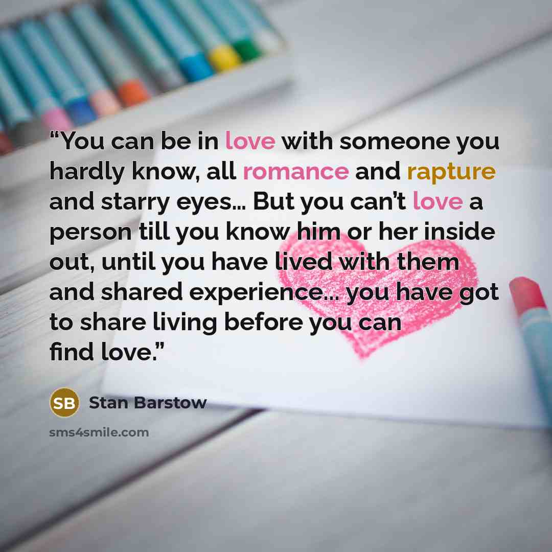 “You can be in love with someone you hardly know, all romance and rapture and starry eyes… But you can’t love a person till you know him or her inside out, until you have lived with them and shared experience... you have got to share living before you can find love.” quote by Stan Barstow