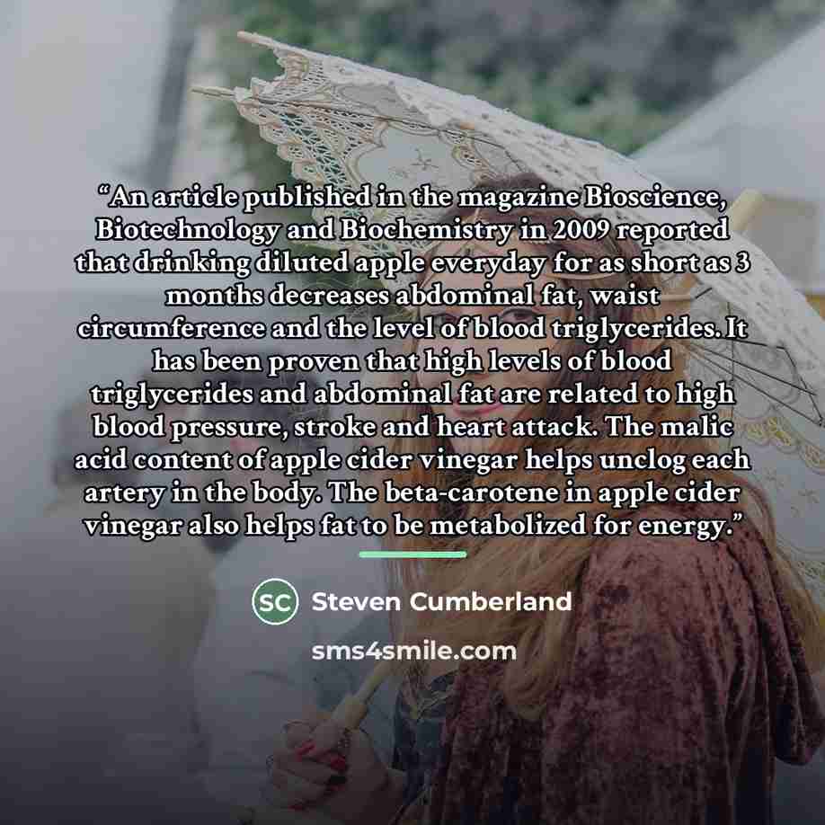 “An article published in the magazine Bioscience, Biotechnology and Biochemistry in 2009 reported that drinking diluted apple everyday for as short as 3 months decreases abdominal fat, waist circumference and the level of blood triglycerides. It has been proven that high levels of blood…” quote by Steven Cumberland