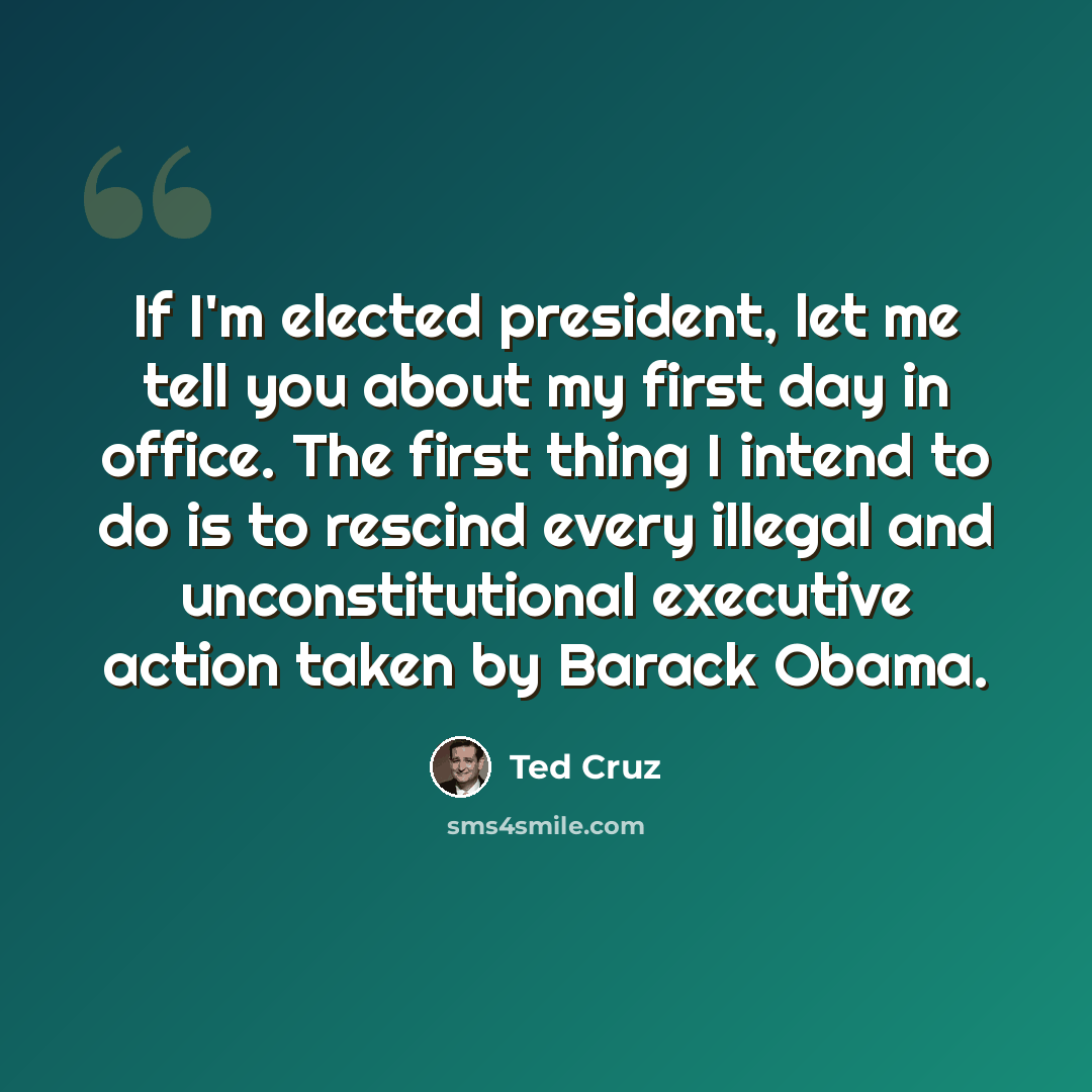 “If I'm elected president, let me tell you about my first day in office. The first thing I intend to do is to rescind every illegal and unconstitutional executive action taken by Barack Obama.” quote by Ted Cruz