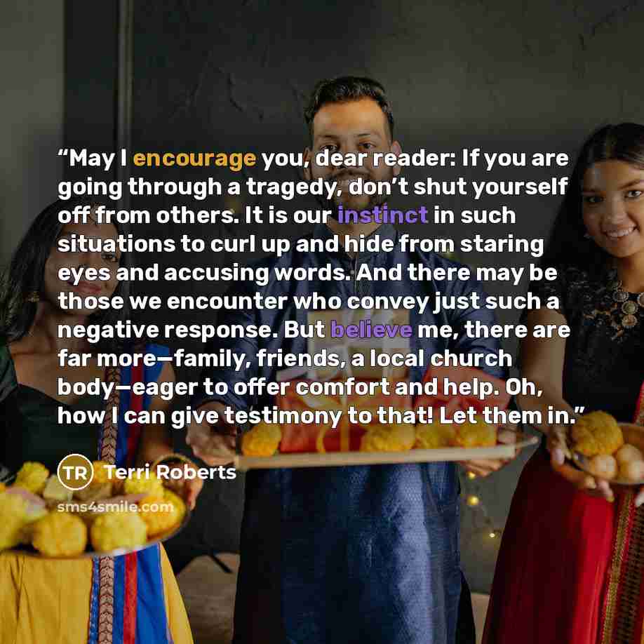 “May I encourage you, dear reader: If you are going through a tragedy, don’t shut yourself off from others. It is our instinct in such situations to curl up and hide from staring eyes and accusing words. And there may be those we encounter who convey just such a negative response. But believe me…” quote by Terri Roberts