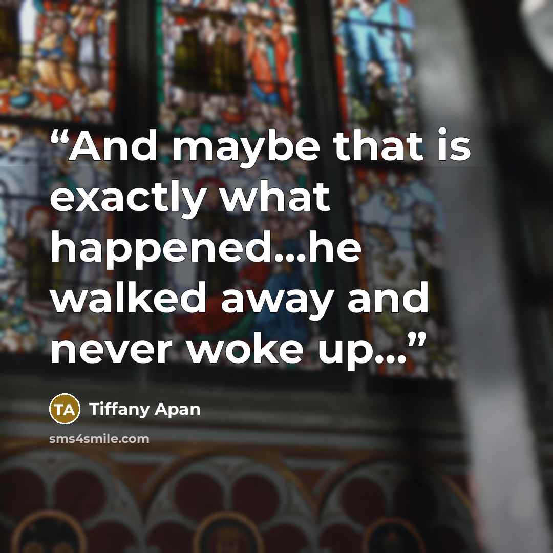 “And maybe that is exactly what happened…he walked away and never woke up…” quote by Tiffany Apan