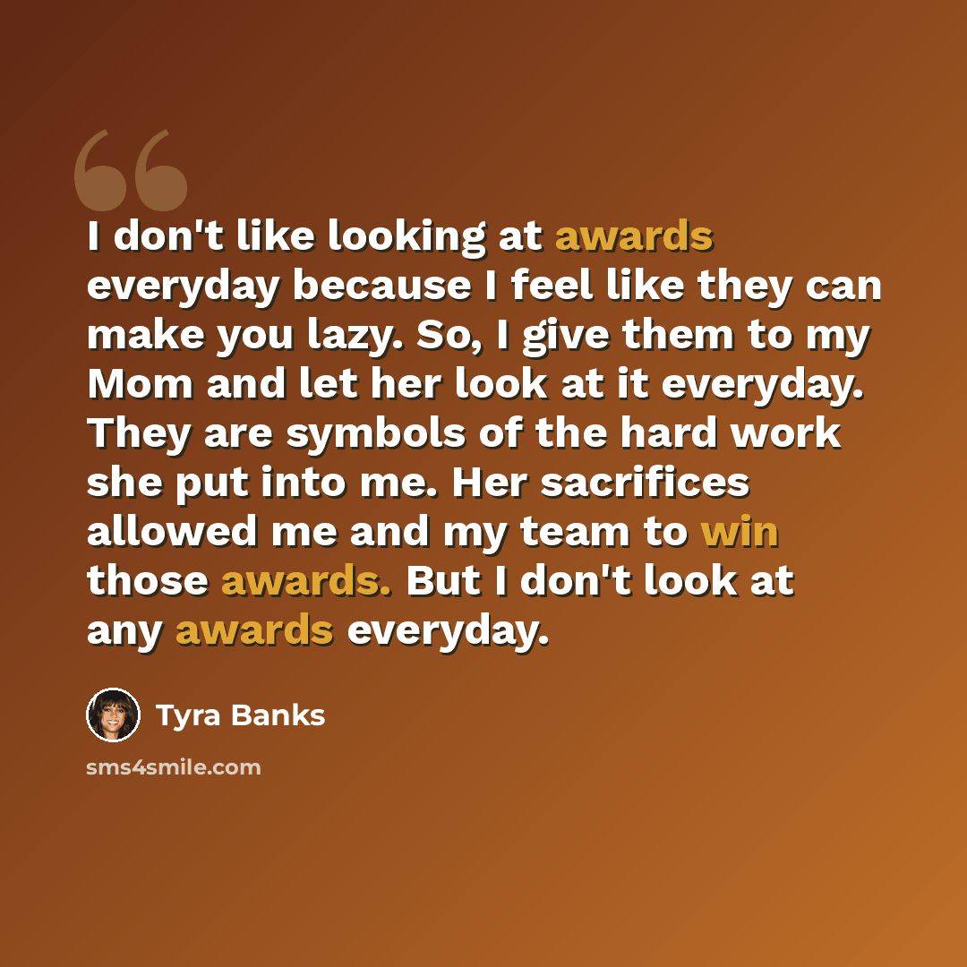 “I don't like looking at awards everyday because I feel like they can make you lazy. So, I give them to my Mom and let her look at it everyday. They are symbols of the hard work she put into me. Her sacrifices allowed me and my team to win those awards. But I don't look at any awards everyday.” quote by Tyra Banks