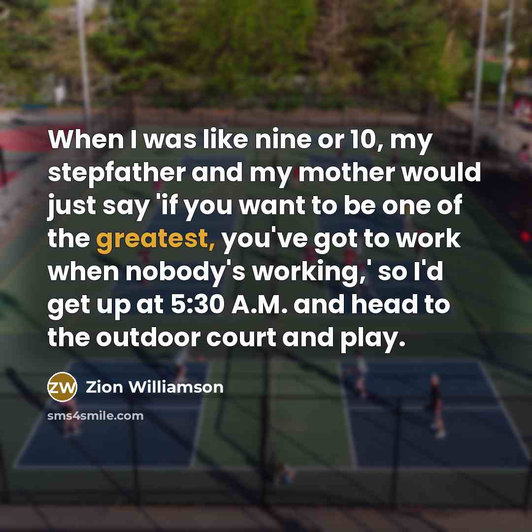 “When I was like nine or 10, my stepfather and my mother would just say 'if you want to be one of the greatest, you've got to work when nobody's working,' so I'd get up at 5:30 A.M. and head to the outdoor court and play.” quote by Zion Williamson