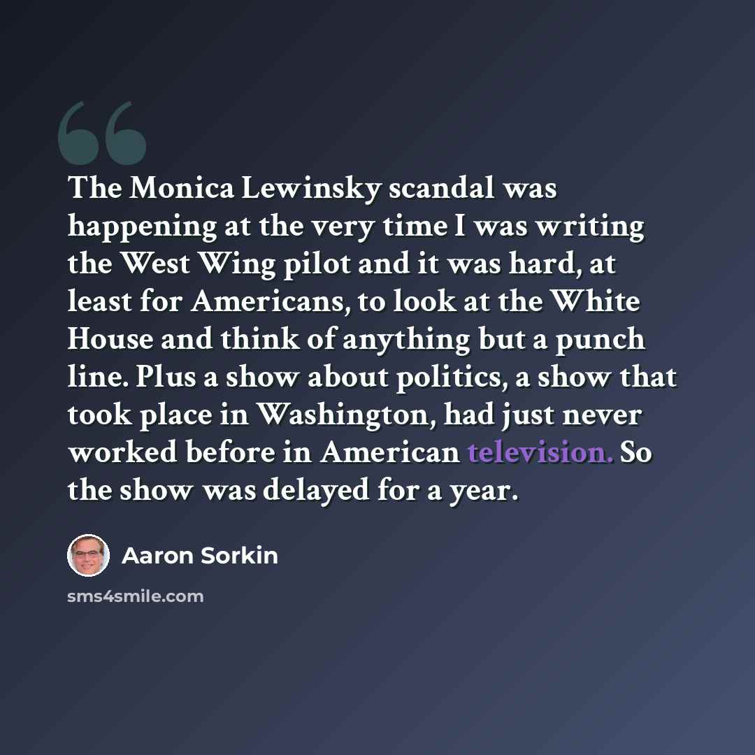 “The Monica Lewinsky scandal was happening at the very time I was writing the West Wing pilot and it was hard, at least for Americans, to look at the White House and think of anything but a punch line. Plus a show about politics, a show that took place in Washington, had just never worked before in…” quote by Aaron Sorkin