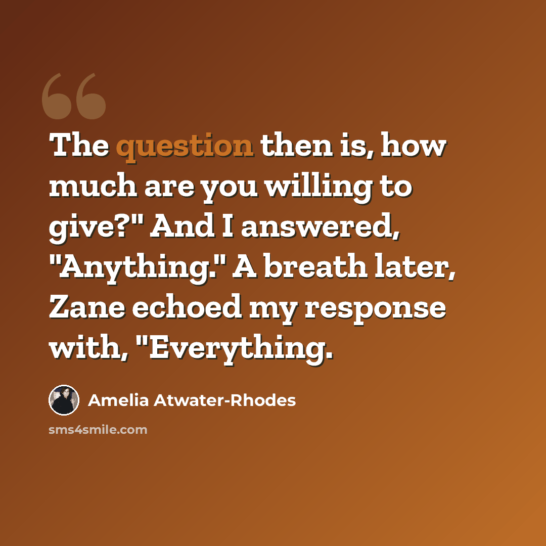 “The question then is, how much are you willing to give?" And I answered, "Anything." A breath later, Zane echoed my response with, "Everything.” quote by Amelia Atwater-Rhodes