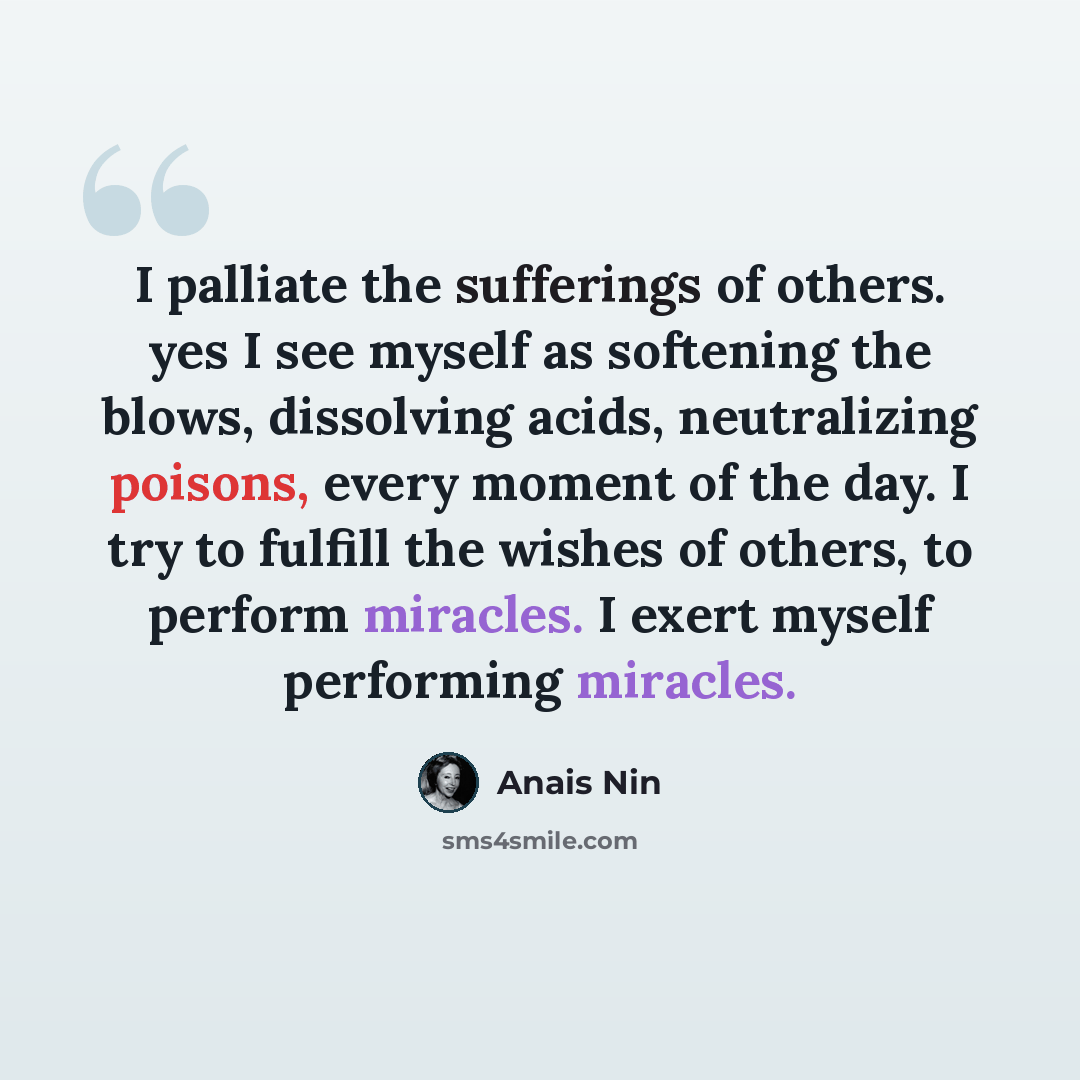 “I palliate the sufferings of others. yes I see myself as softening the blows, dissolving acids, neutralizing poisons, every moment of the day. I try to fulfill the wishes of others, to perform miracles. I exert myself performing miracles.” quote by Anais Nin