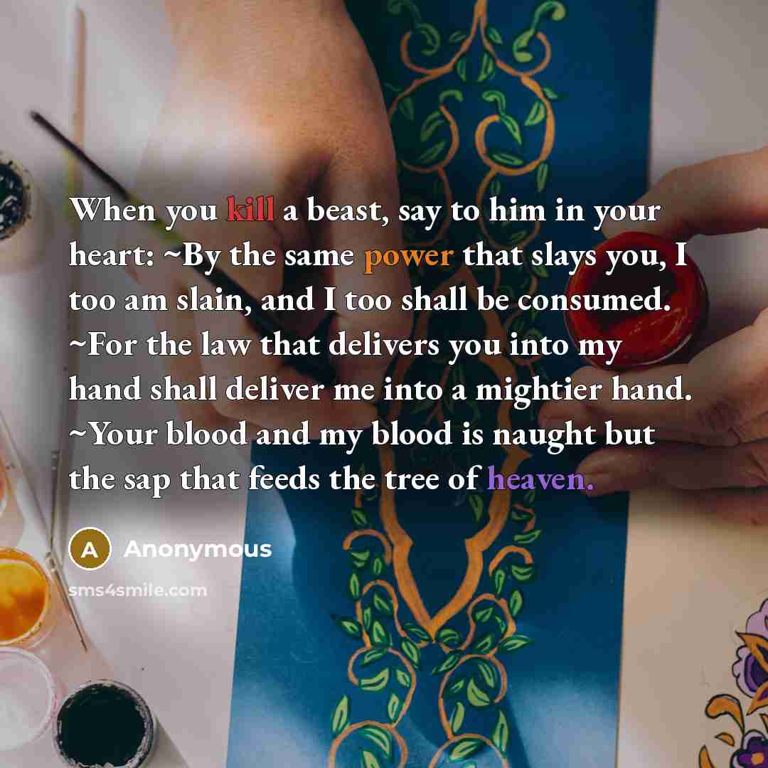 “When you kill a beast, say to him in your heart: ~By the same power that slays you, I too am slain, and I too shall be consumed. ~For the law that delivers you into my hand shall deliver me into a mightier hand. ~Your blood and my blood is naught but the sap that feeds the tree of heaven.” quote by Anonymous