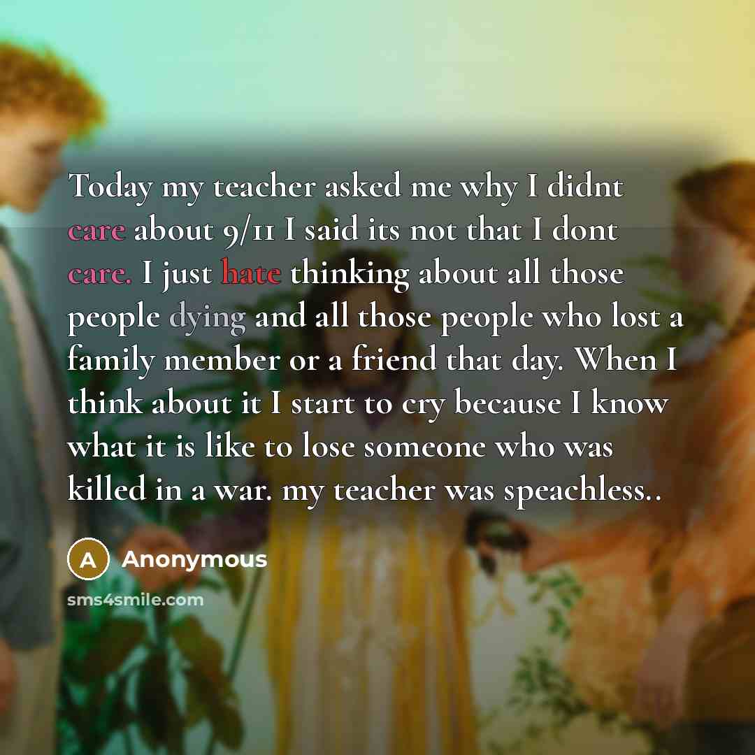 “Today my teacher asked me why I didnt care about 9/11 I said its not that I dont care. I just hate thinking about all those people dying and all those people who lost a family member or a friend that day. When I think about it I start to cry because I know what it is like to lose someone who was…” quote by Anonymous