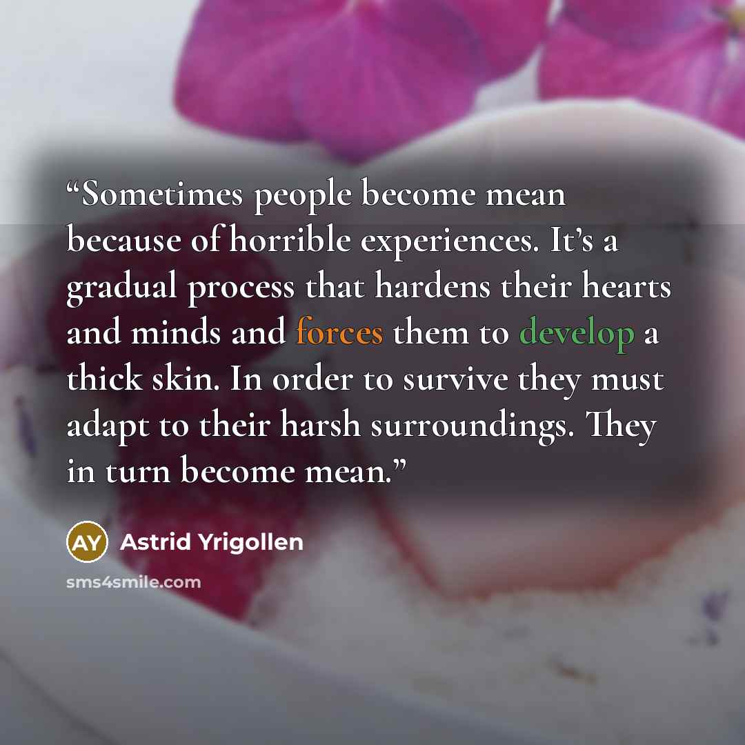 “Sometimes people become mean because of horrible experiences. It’s a gradual process that hardens their hearts and minds and forces them to develop a thick skin. In order to survive they must adapt to their harsh surroundings. They in turn become mean.” quote by Astrid Yrigollen