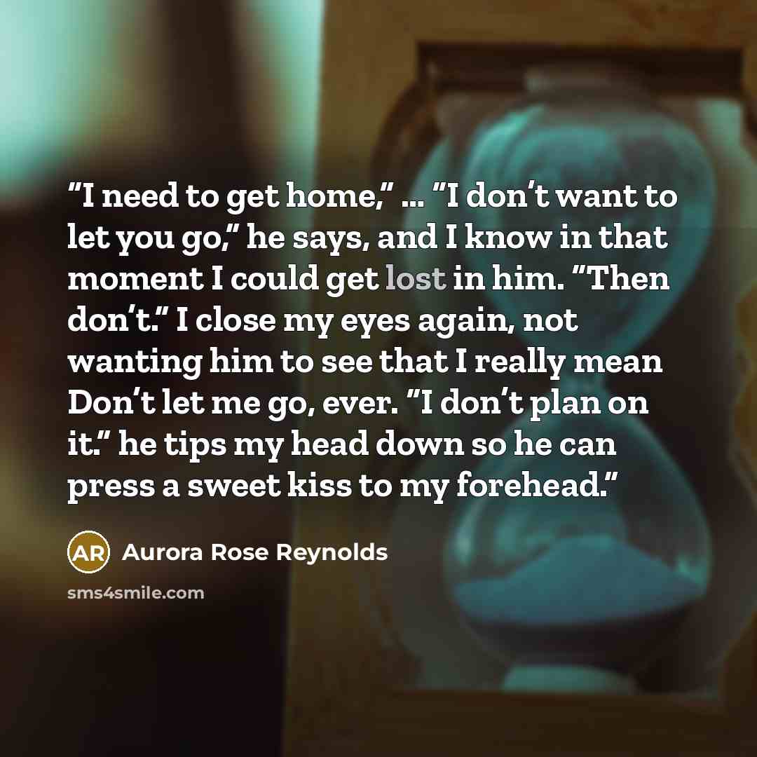 “I need to get home,” … “I don’t want to let you go,” he says, and I know in that moment I could get lost in him. “Then don’t.” I close my eyes again, not wanting him to see that I really mean Don’t let me go, ever. “I don’t plan on it.” he tips my head down so he can press a sweet kiss to my…” quote by Aurora Rose Reynolds