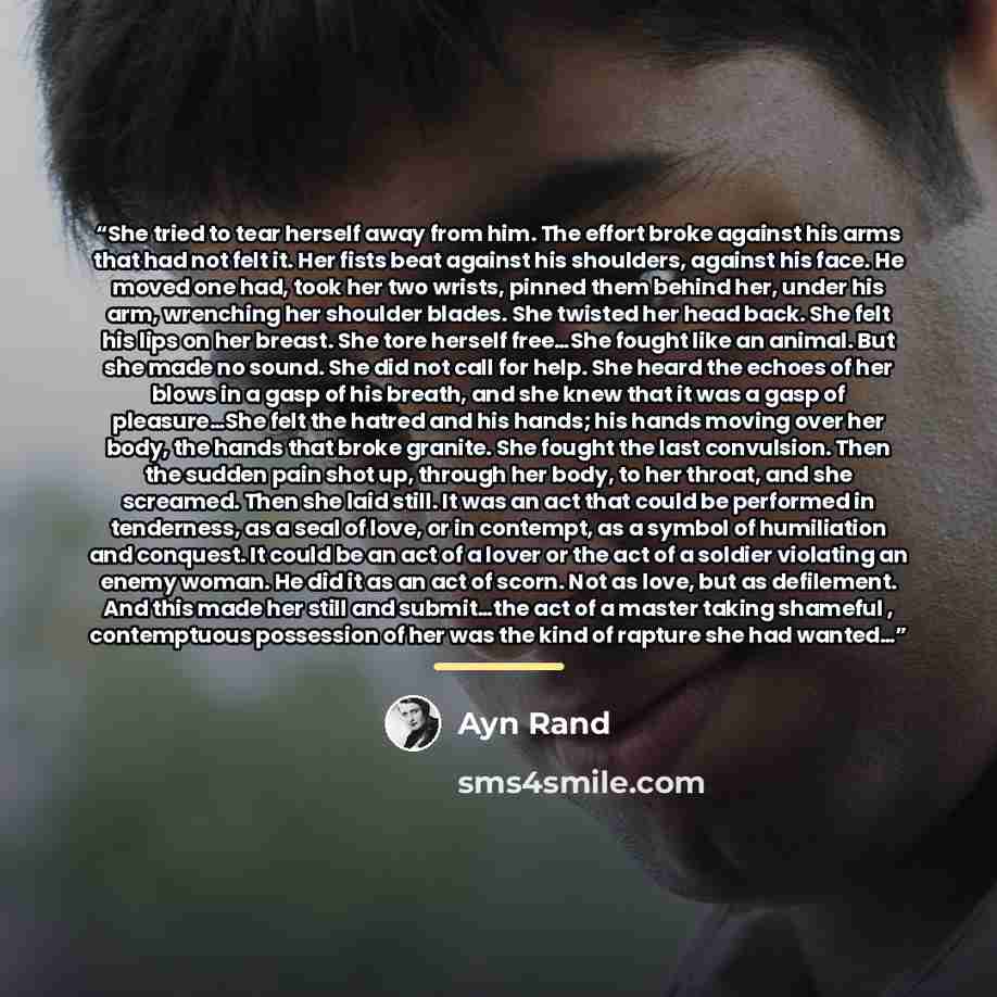 “She tried to tear herself away from him. The effort broke against his arms that had not felt it. Her fists beat against his shoulders, against his face. He moved one had, took her two wrists, pinned them behind her, under his arm, wrenching her shoulder blades. She twisted her head back. She felt…” quote by Ayn Rand