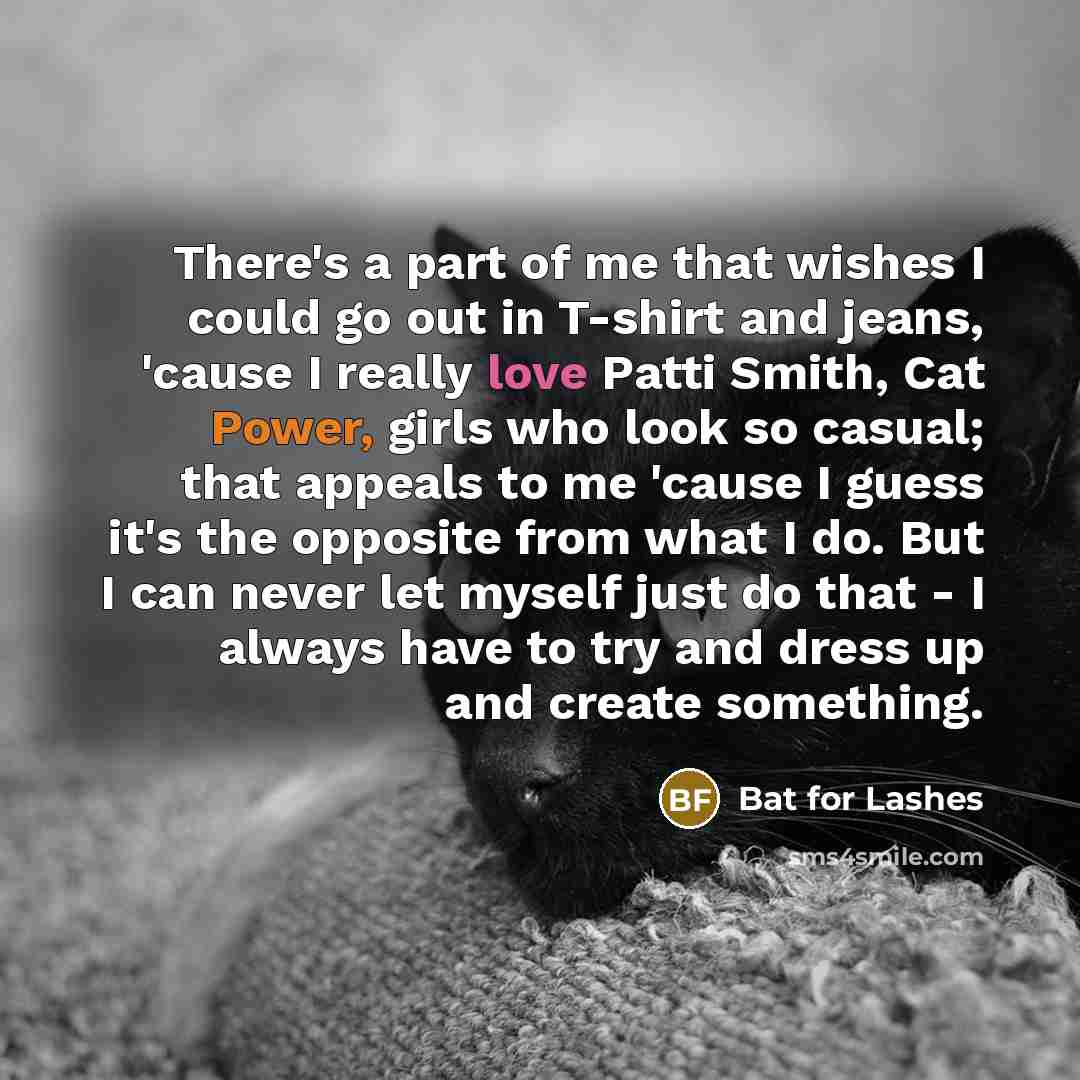 “There's a part of me that wishes I could go out in T-shirt and jeans, 'cause I really love Patti Smith, Cat Power, girls who look so casual; that appeals to me 'cause I guess it's the opposite from what I do. But I can never let myself just do that - I always have to try and dress up and create…” quote by Bat for Lashes