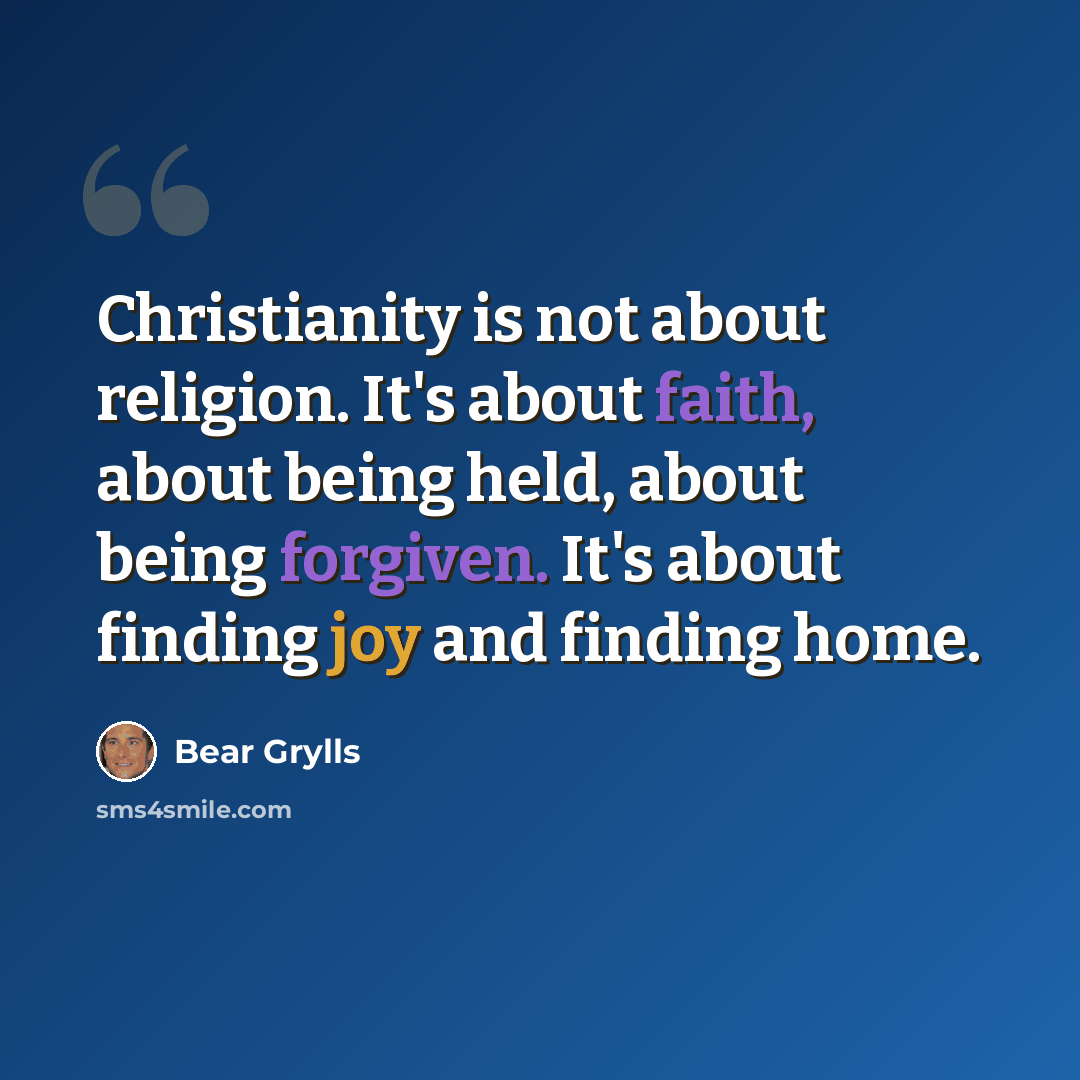 “Christianity is not about religion. It's about faith, about being held, about being forgiven. It's about finding joy and finding home.” quote by Bear Grylls