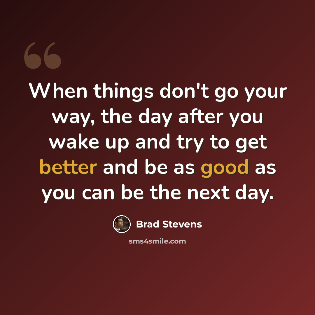 “When things don't go your way, the day after you wake up and try to get better and be as good as you can be the next day.” quote by Brad Stevens