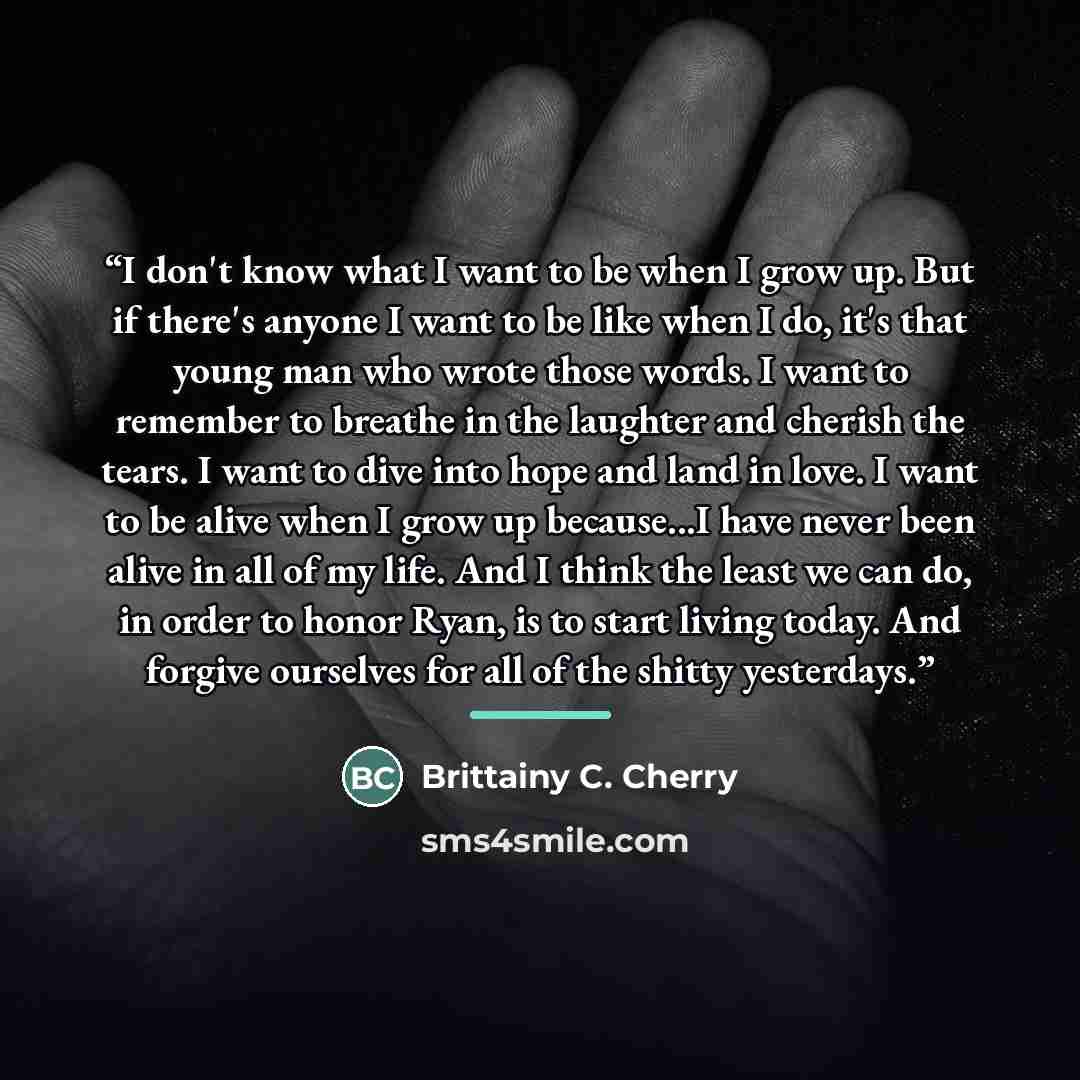 “I don't know what I want to be when I grow up. But if there's anyone I want to be like when I do, it's that young man who wrote those words. I want to remember to breathe in the laughter and cherish the tears. I want to dive into hope and land in love. I want to be alive when I grow up because...I…” quote by Brittainy C. Cherry