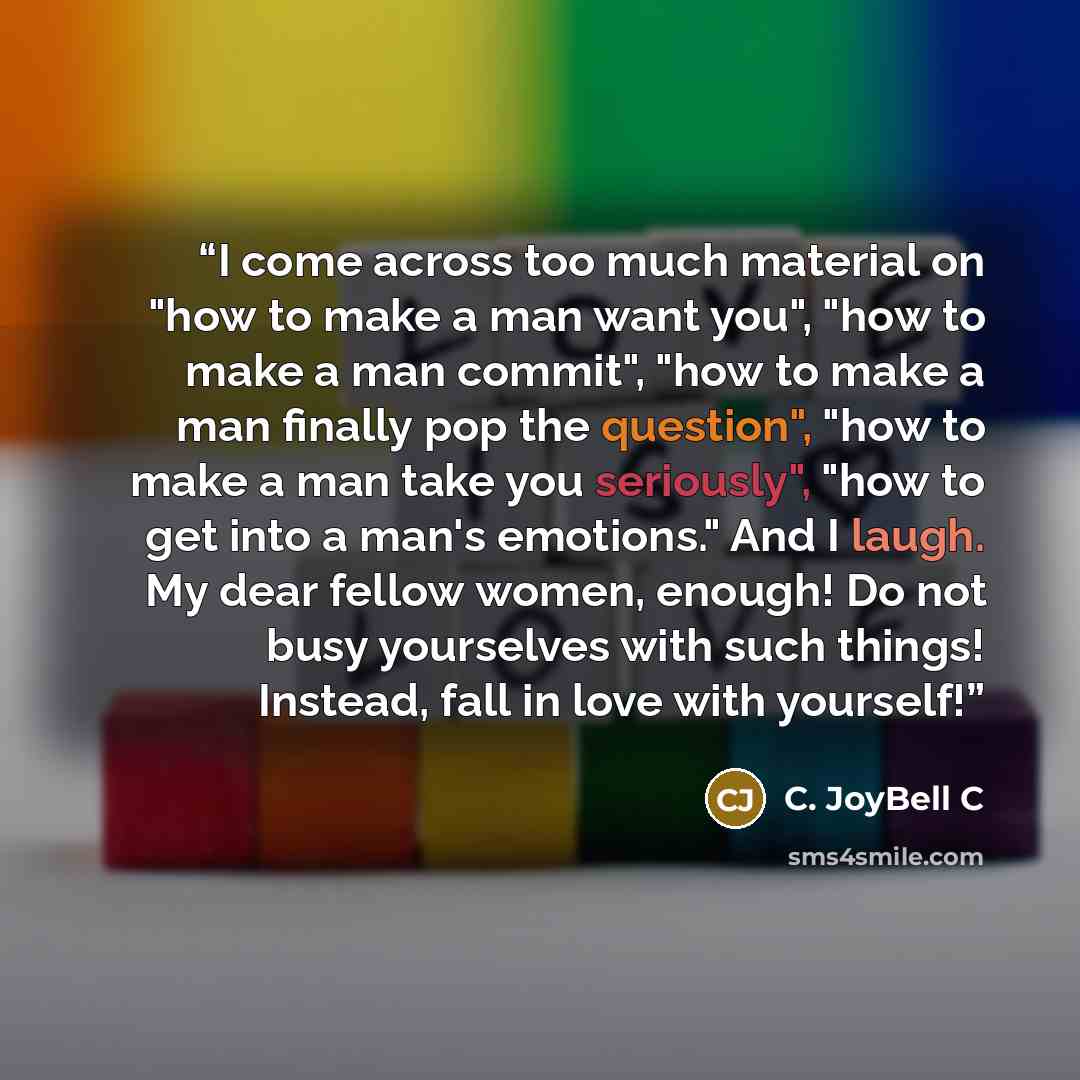 “I come across too much material on "how to make a man want you", "how to make a man commit", "how to make a man finally pop the question", "how to make a man take you seriously", "how to get into a man's emotions." And I laugh. My dear fellow women, enough! Do not busy yourselves with such things!…” quote by C. JoyBell C