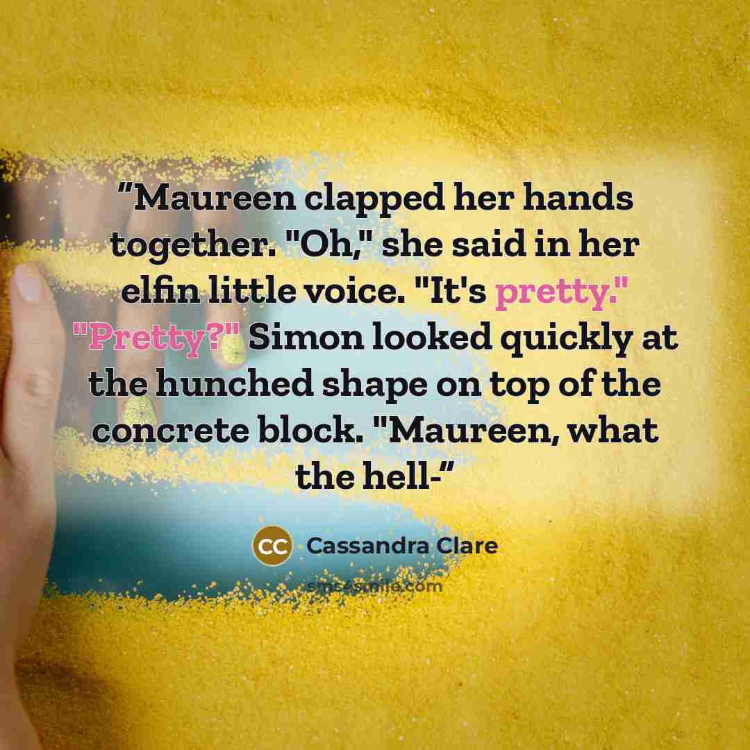 “Maureen clapped her hands together. "Oh," she said in her elfin little voice. "It's pretty." "Pretty?" Simon looked quickly at the hunched shape on top of the concrete block. "Maureen, what the hell-” quote by Cassandra Clare