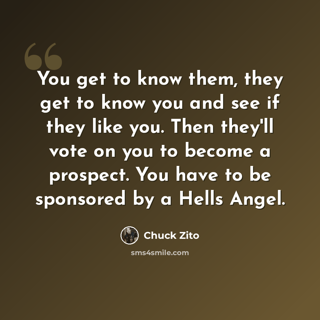 “You get to know them, they get to know you and see if they like you. Then they'll vote on you to become a prospect. You have to be sponsored by a Hells Angel.” quote by Chuck Zito