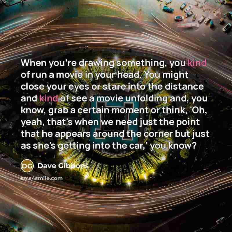 “When you're drawing something, you kind of run a movie in your head. You might close your eyes or stare into the distance and kind of see a movie unfolding and, you know, grab a certain moment or think, 'Oh, yeah, that's when we need just the point that he appears around the corner but just as…” quote by Dave Gibbons