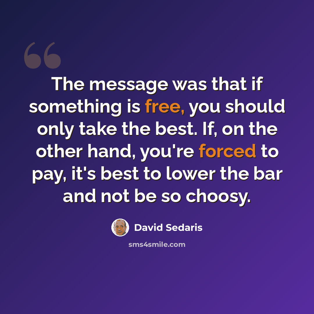 “The message was that if something is free, you should only take the best. If, on the other hand, you're forced to pay, it's best to lower the bar and not be so choosy.” quote by David Sedaris