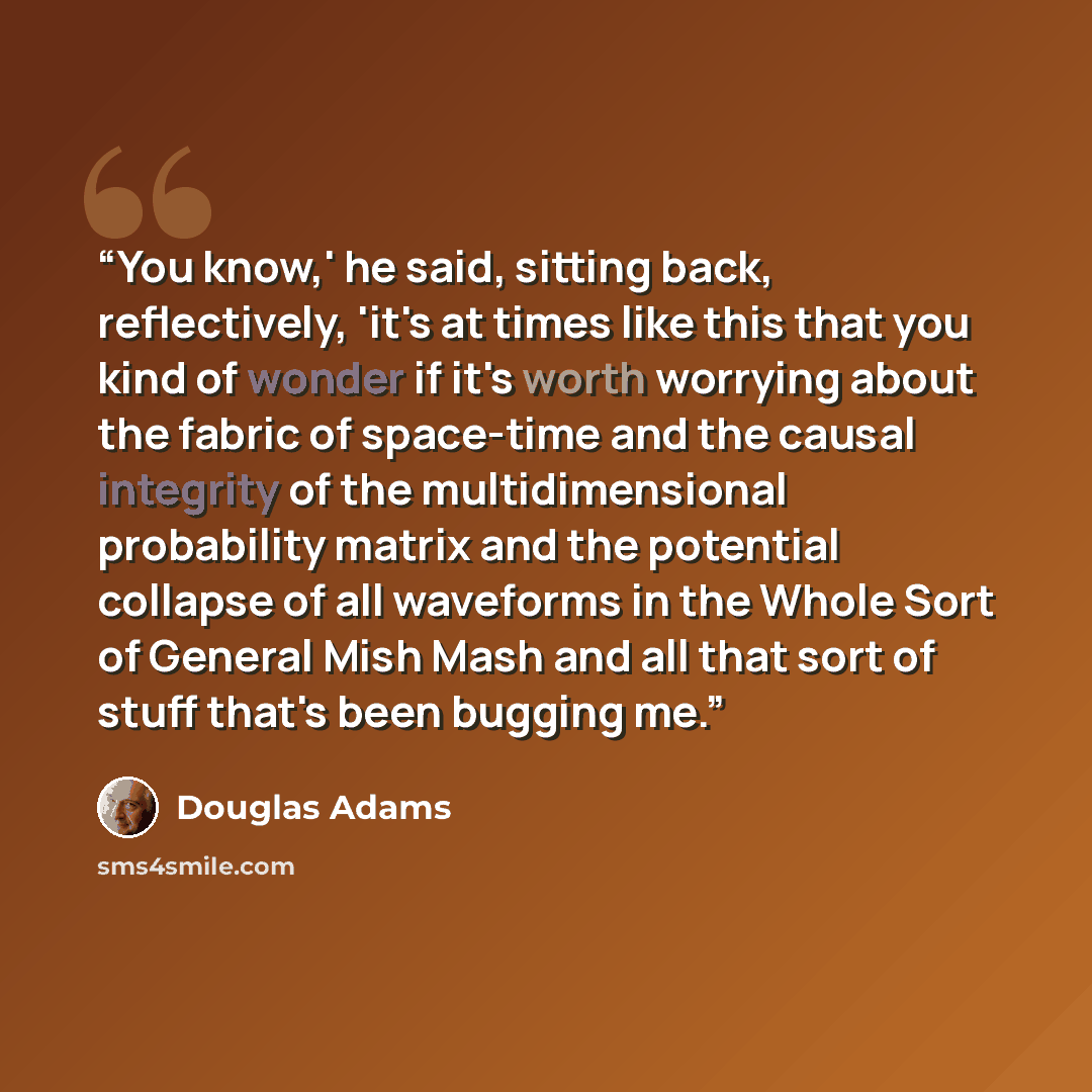 “You know,' he said, sitting back, reflectively, 'it's at times like this that you kind of wonder if it's worth worrying about the fabric of space-time and the causal integrity of the multidimensional probability matrix and the potential collapse of all waveforms in the Whole Sort of General Mish…” quote by Douglas Adams