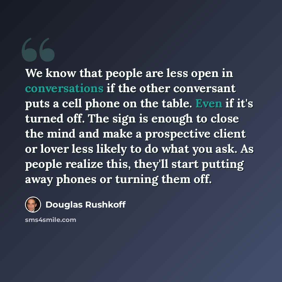 “We know that people are less open in conversations if the other conversant puts a cell phone on the table. Even if it's turned off. The sign is enough to close the mind and make a prospective client or lover less likely to do what you ask. As people realize this, they'll start putting away phones…” quote by Douglas Rushkoff