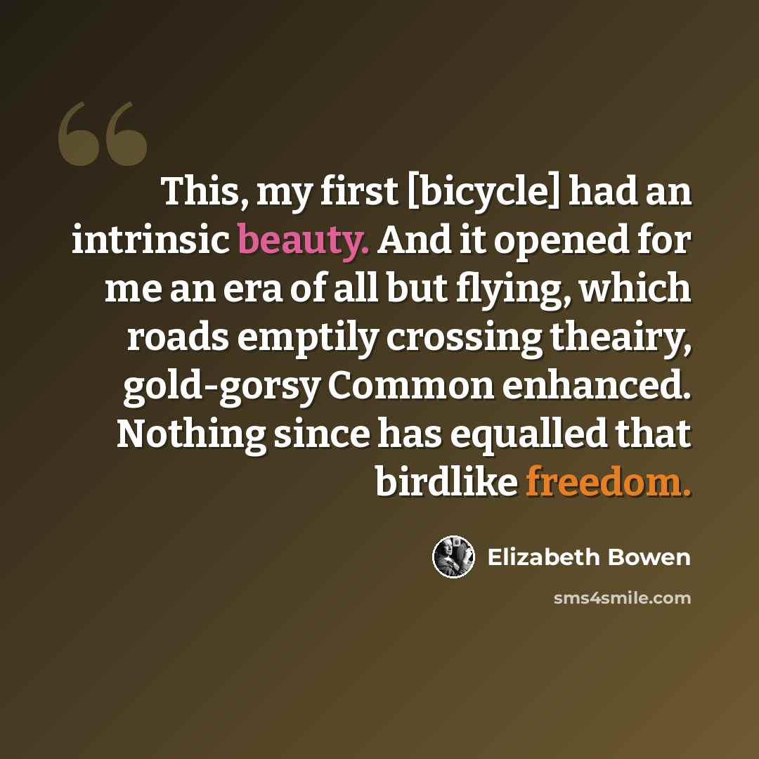 “This, my first [bicycle] had an intrinsic beauty. And it opened for me an era of all but flying, which roads emptily crossing theairy, gold-gorsy Common enhanced. Nothing since has equalled that birdlike freedom.” quote by Elizabeth Bowen