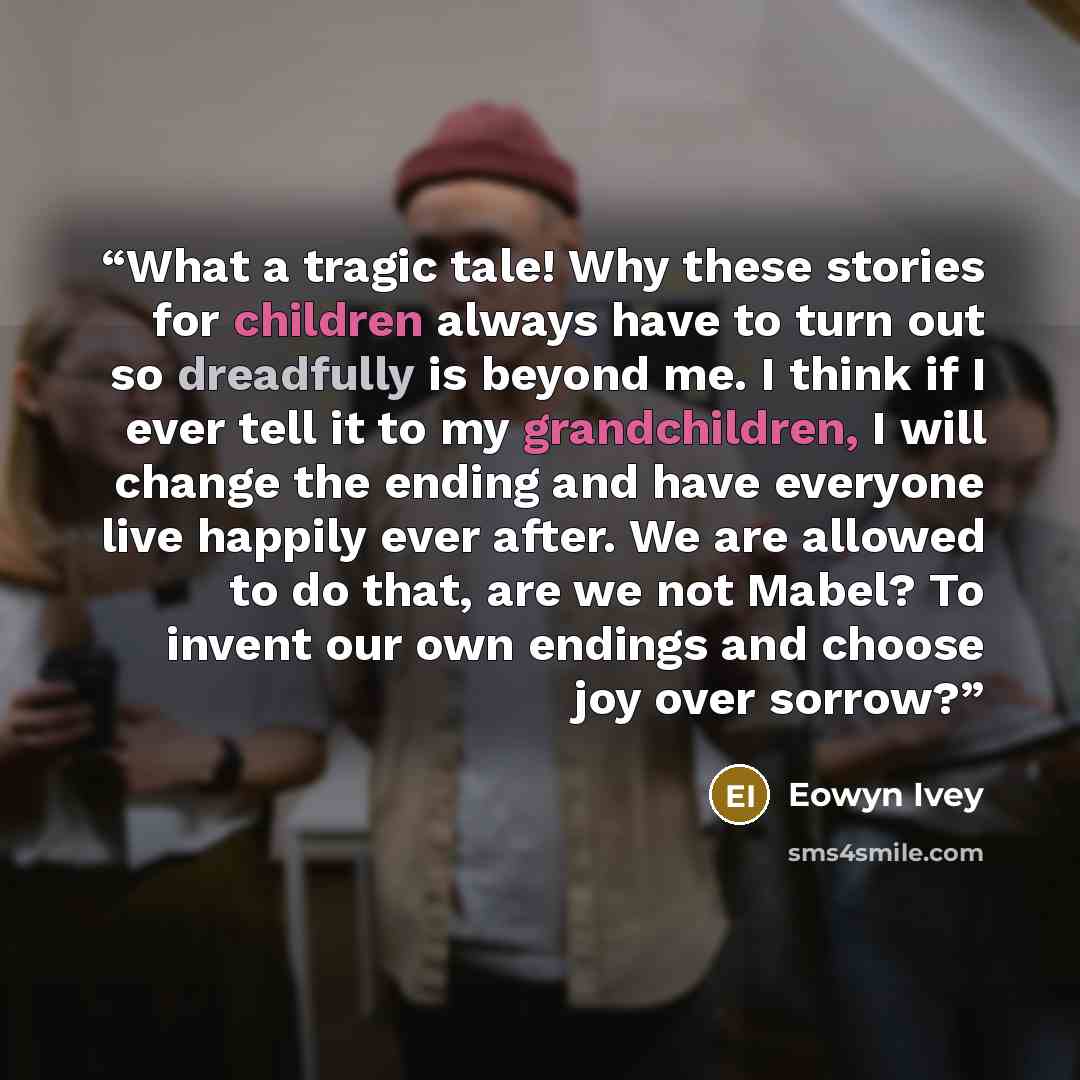“What a tragic tale! Why these stories for children always have to turn out so dreadfully is beyond me. I think if I ever tell it to my grandchildren, I will change the ending and have everyone live happily ever after. We are allowed to do that, are we not Mabel? To invent our own endings and…” quote by Eowyn Ivey