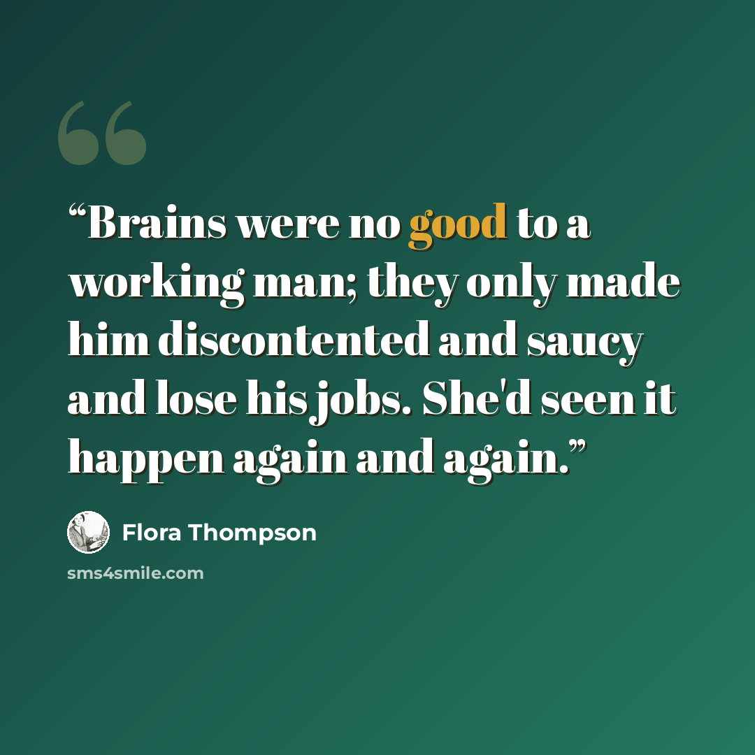 “Brains were no good to a working man; they only made him discontented and saucy and lose his jobs. She'd seen it happen again and again.” quote by Flora Thompson